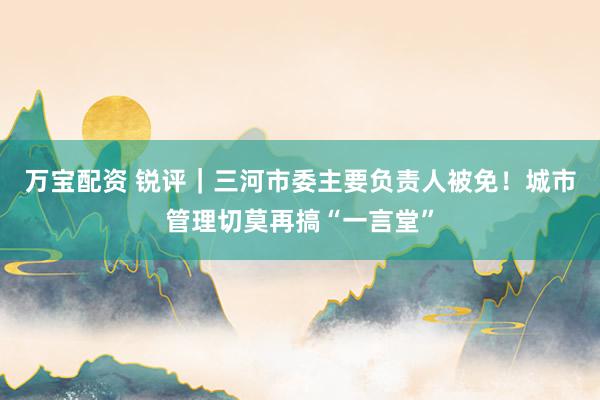 万宝配资 锐评｜三河市委主要负责人被免！城市管理切莫再搞“一言堂”