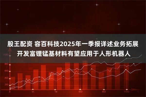 股王配资 容百科技2025年一季报详述业务拓展 开发富锂锰基材料有望应用于人形机器人