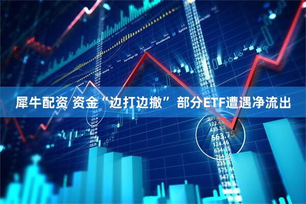 犀牛配资 资金“边打边撤” 部分ETF遭遇净流出