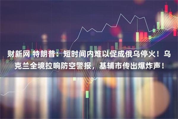 财新网 特朗普：短时间内难以促成俄乌停火！乌克兰全境拉响防空警报，基辅市传出爆炸声！