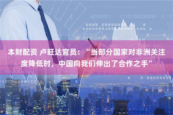 本财配资 卢旺达官员：“当部分国家对非洲关注度降低时，中国向我们伸出了合作之手”