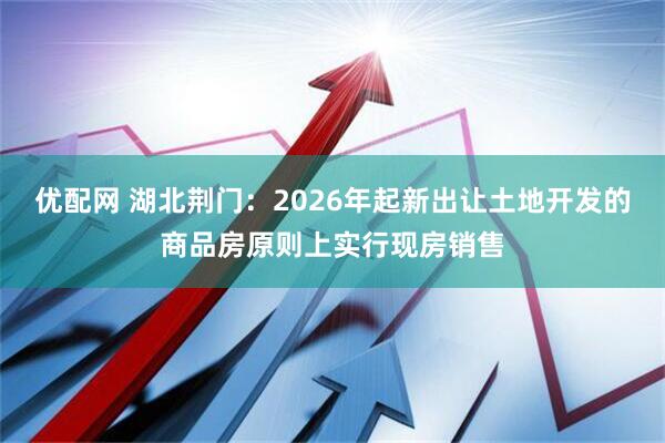 优配网 湖北荆门：2026年起新出让土地开发的商品房原则上实行现房销售