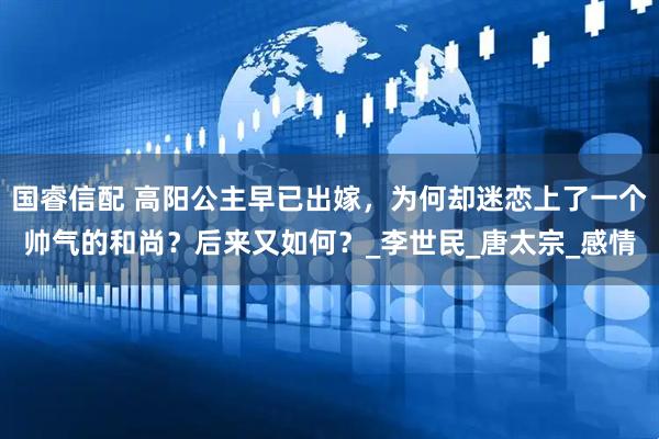 国睿信配 高阳公主早已出嫁，为何却迷恋上了一个帅气的和尚？后来又如何？_李世民_唐太宗_感情