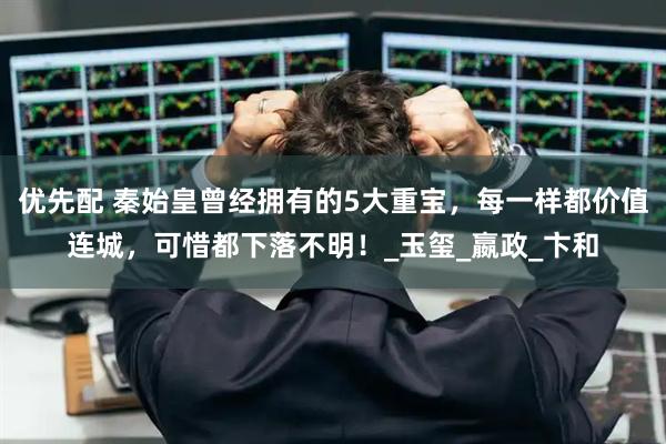 优先配 秦始皇曾经拥有的5大重宝，每一样都价值连城，可惜都下落不明！_玉玺_嬴政_卞和