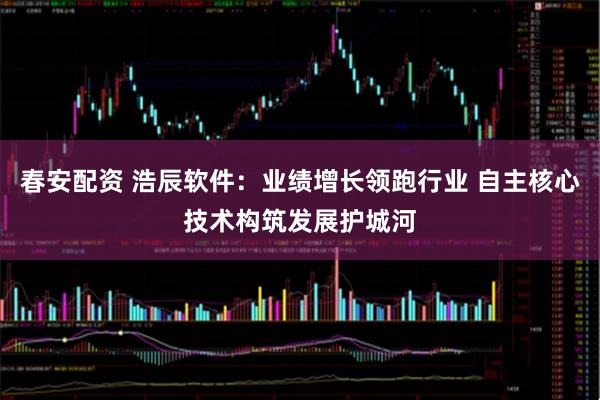 春安配资 浩辰软件：业绩增长领跑行业 自主核心技术构筑发展护城河