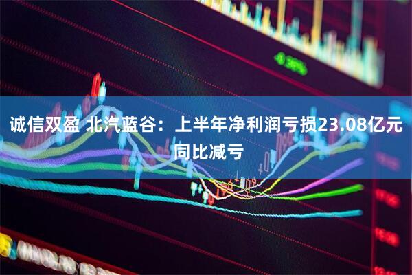 诚信双盈 北汽蓝谷：上半年净利润亏损23.08亿元 同比减亏