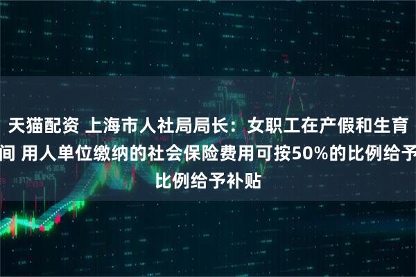 天猫配资 上海市人社局局长：女职工在产假和生育假期间 用人单位缴纳的社会保险费用可按50%的比例给予补贴