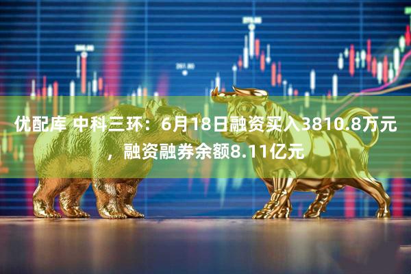 优配库 中科三环：6月18日融资买入3810.8万元，融资融券余额8.11亿元