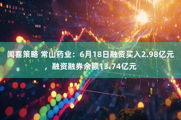 闻喜策略 常山药业：6月18日融资买入2.98亿元，融资融券余额13.74亿元