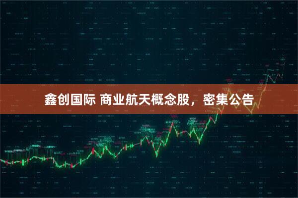 鑫创国际 商业航天概念股，密集公告